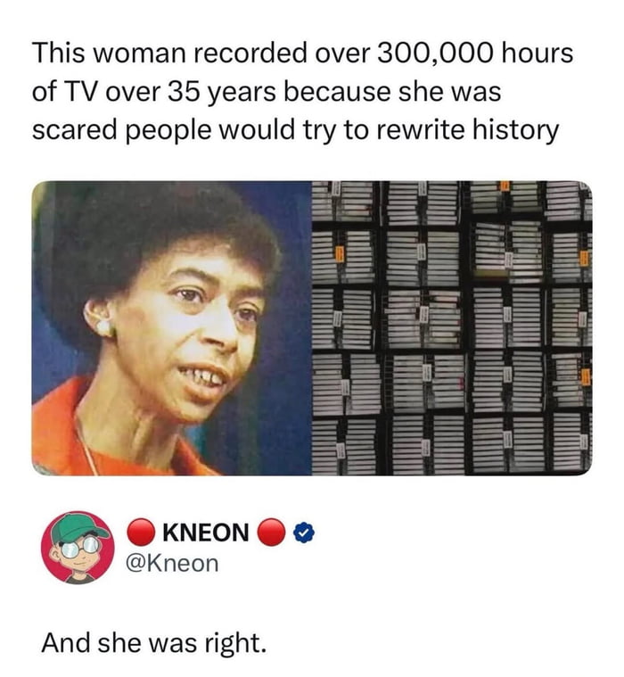 The meme opens with text stating that a woman recorded over 300,000 hours of television content across 35 years, motivated by fear that people would attempt to rewrite historical events. Below this text is a split visual: the left side shows a portrait of the woman, Marion Stokes, a Black woman with an afro wearing an orange top, looking earnest. The right side displays an enormous wall of neatly stacked VHS tapes containing all her recorded content. Under the image is a screenshot of an X (formerly Twitter) post from verified user @Kneon, which adds the punchline: 'And she was right.', implying that widespread modern attempts to rewrite or misrepresent historical events have proven her seemingly extreme choice to archive TV content completely justified.