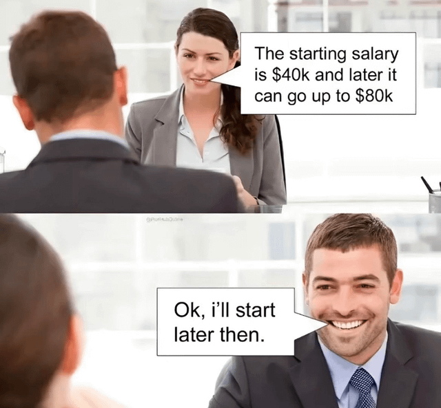 A two-panel meme using stock business photos. Top panel: A woman in a gray blazer and white shirt speaks to a man in a dark suit, explaining, 'The starting salary is $40k and later it can go up to $80k.' Bottom panel: The man, now facing the viewer with a broad smile, responds, 'Ok, i'll start later then,' misunderstanding 'later' (referring to future salary growth) as a request to begin working at a later time for the higher salary.