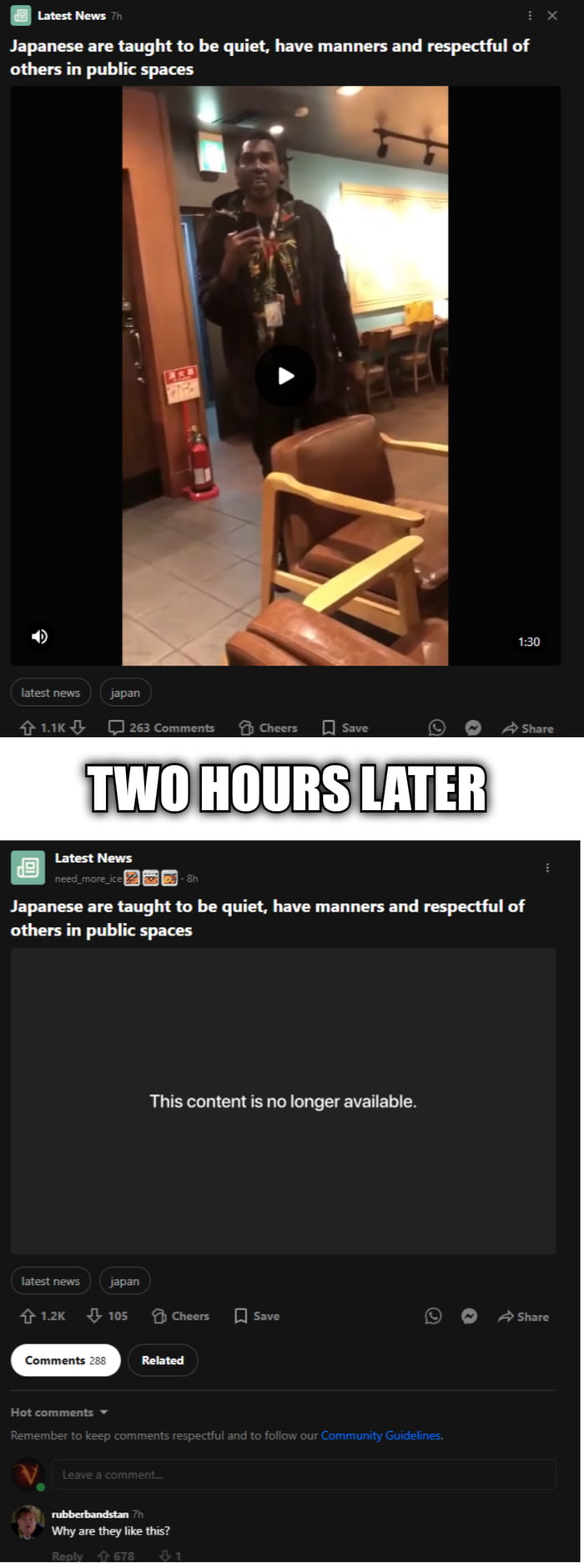 This is a two-panel humorous meme. The top panel displays a public social media post from an account named 'Latest News' with a headline stating 'Japanese are taught to be quiet, have manners and respectful of others in public spaces', attached to a 1 minute 30 second video clip showing a Black man standing in an indoor Japanese public space, likely a restaurant or cafe, with seating and a fire extinguisher visible in the background. A transition text between the two panels reads 'TWO HOURS LATER', a widely recognized reference to the time card transitions from the SpongeBob SquarePants animated series. The bottom panel shows the exact same social media post, but the attached video has been replaced with the message 'This content is no longer available', implying the video content contradicted the post's headline about Japanese public etiquette, leading to the post being removed. A top comment on the post reads 'Why are they like this?' referencing the abrupt removal of the content.