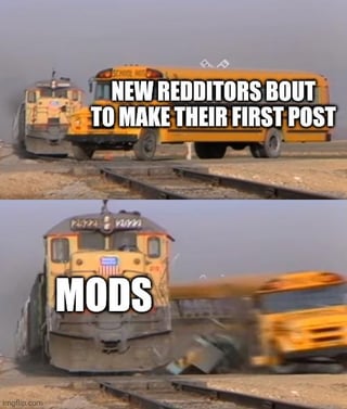 A two-panel meme depicting a humorous interaction between new Reddit users and moderators. The top panel shows a yellow school bus labeled 'NEW REDDITORS BOUT TO MAKE THEIR FIRST POST' moving towards train tracks, symbolizing new users eagerly preparing to post. The bottom panel features a yellow train marked 'MODS' colliding with the bus, causing it to crash, visually representing moderators stopping or removing new users' posts. The meme uses a physical collision metaphor to satirize the dynamic between enthusiastic new Redditors and vigilant moderators.