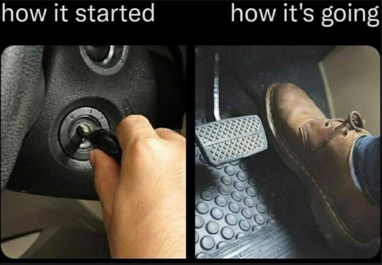 This is a two-panel comparative meme. The left panel is labeled 'how it started' and shows a person's hand inserting a car key into a vehicle's ignition, representing the start of a car journey or any new low-stakes endeavor. The right panel is labeled 'how it's going' and shows a person's foot pressed fully down on a car's accelerator pedal, implying the activity has escalated significantly, is moving very quickly, or is being pursued at maximum intensity. The meme humorously illustrates the common experience of casual beginnings leading to rapidly escalating, high-intensity outcomes.