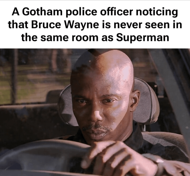 This is a humorous reaction meme formatted with text above a reaction still. The top text states 'A Gotham police officer noticing that Bruce Wayne is never seen in the same room as Superman'. Below the text is a widely used still of Tyrese Gibson as Roman Pearce from the Fast & Furious franchise, sitting in the driver's seat of a car, holding the steering wheel and wearing a skeptical, knowing expression as if he has just uncovered a secret. The joke relies on subverting the common superhero secret identity trope: while audiences know Bruce Wayne is the alter ego of Batman, the Gotham police officer incorrectly draws the absurd conclusion that Bruce Wayne is secretly Superman, since the two are never seen together, creating a comedic misunderstanding.