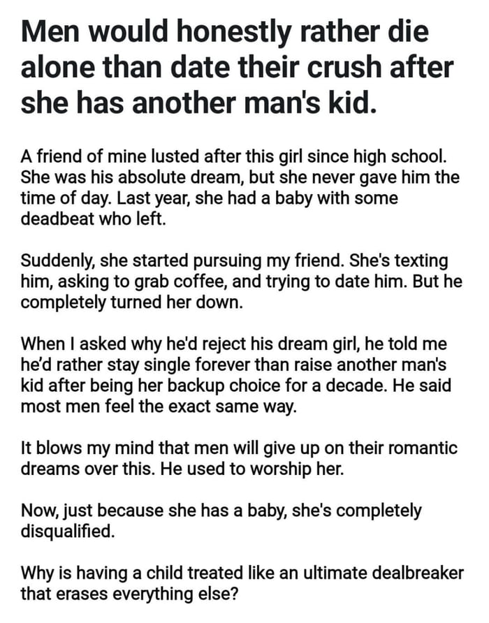 This is a text-only post consisting of a bold opening claim followed by a personal anecdote and a closing question. The opening statement asserts that most men would prefer to die alone rather than date their long-time crush if she has a child with another man. The anecdote describes the poster's male friend who pined after a girl from high school for over a decade who never returned his interest; after the girl had a child with a partner who abandoned her, she began pursuing the friend, who rejected her. The friend explained he would rather stay permanently single than raise another man's child after being treated as a backup option for so long, claiming most men share this view. The poster ends by expressing confusion that a child is treated as an insurmountable dating dealbreaker that erases all prior romantic interest, asking readers why this is the case.