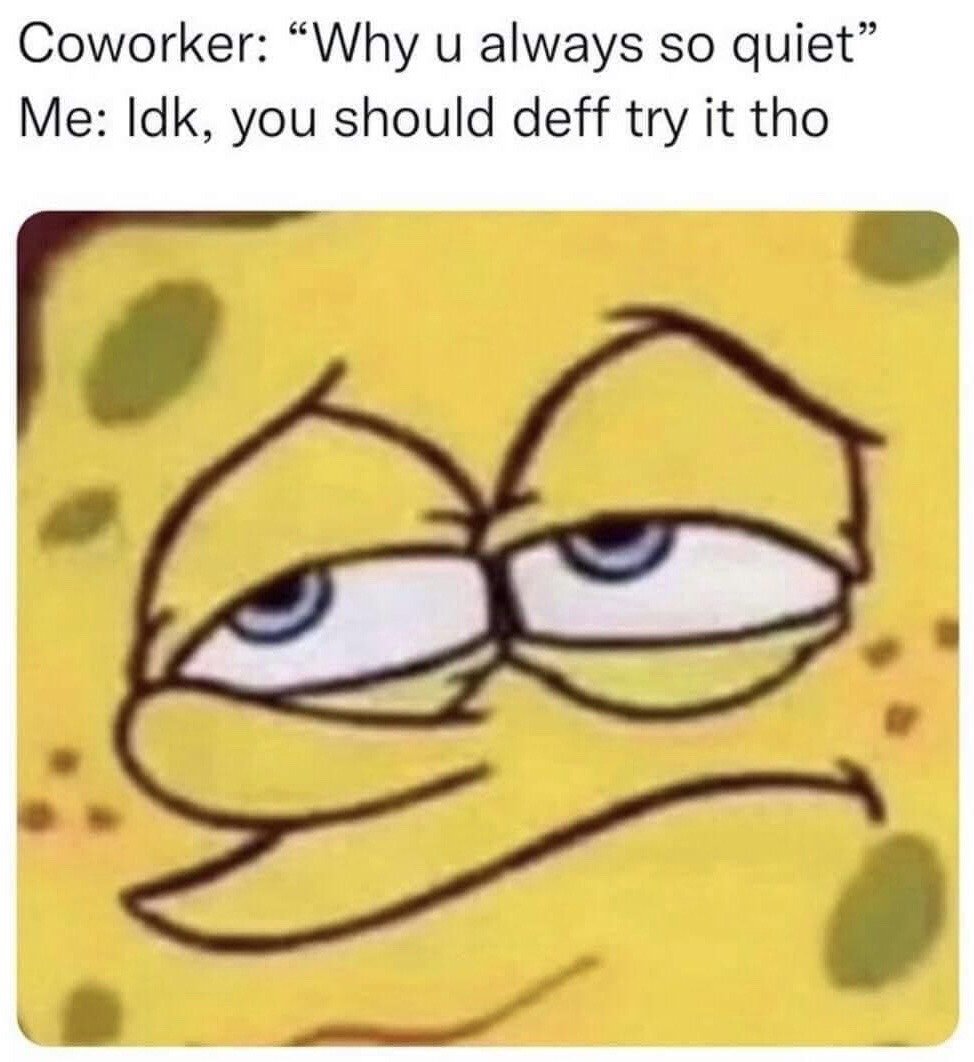 This meme features a short text exchange at the top, where a coworker asks "Why u always so quiet", and the narrator responds "Idk, you should deff try it tho". Underneath the text is a close-up shot of Spongebob Squarepants with a deadpan, sarcastic, unimpressed expression: half-lidded eyes, and a subtle smug frown, which conveys passive-aggressive annoyance at the coworker's intrusive question, implying that being quiet is preferable to talking unnecessarily like the coworker.