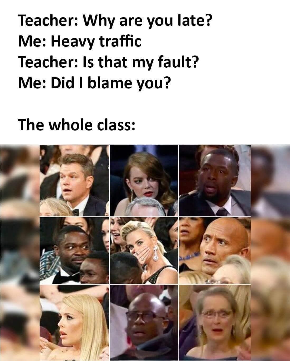 This meme depicts a relatable humorous school scenario. The top section has a short text dialogue: a teacher asks a late student why they are late, the student responds that there was heavy traffic, the teacher retorts aggressively 'Is that my fault?', and the student pushes back with 'Did I blame you?'. Below this exchange, a 3x3 grid of photos of famous Hollywood celebrities (including Matt Damon, Emma Stone, Dwayne Johnson, Charlize Theron, and Meryl Streep, among others) all making shocked, stunned, or surprised facial expressions is shown, labeled as the reaction of the entire class to the student's unexpected comeback. The joke plays on the common tense awkward moment when a student talks back to a teacher, leaving the rest of the class stunned waiting to see what happens next.