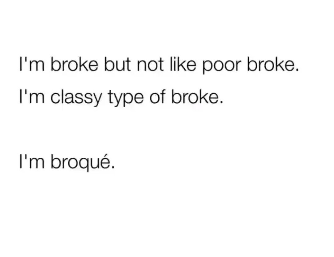 This is a simple text-based meme that uses wordplay to joke about the common experience of being low on money. It draws a humorous distinction between being casually broke (low on funds but not completely destitute) versus being poor, and frames the speaker's financial state as a fancy, classy version of broke by creating the fake French-styled word 'broqué', blending the English word 'broke' with French spelling conventions to sound more sophisticated. The joke plays on the popular association of French language with elegance and class to poke fun at the relatable experience of being broke while still trying to maintain a put-together, stylish appearance.