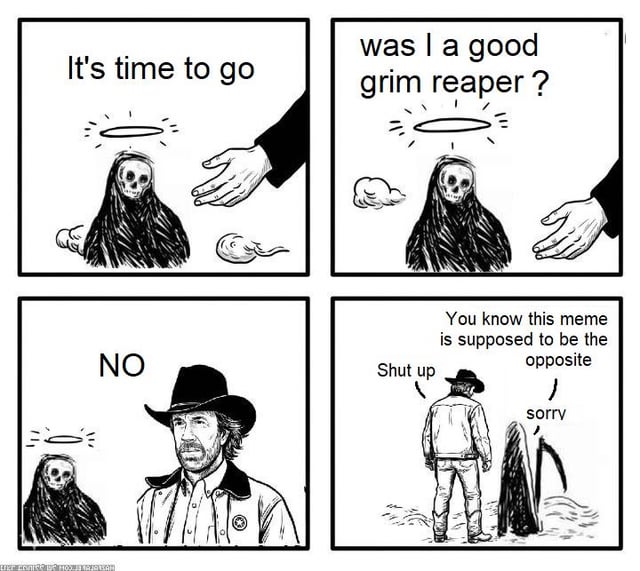 This is a 4-panel black and white comic meme that plays on the classic Chuck Norris internet joke trope. Panel 1: The Grim Reaper (Death) has a halo above his skull, and a hand reaches out to him with the text "It's time to go", indicating the Grim Reaper himself has died and is being called to the afterlife. Panel 2: The Grim Reaper asks nervously "was I a good grim reaper?". Panel 3: Chuck Norris, in his iconic cowboy outfit, answers "NO" with the Grim Reaper still waiting with his halo. Panel 4: As the two walk away, the Grim Reaper apologizes and notes that "this meme is supposed to be the opposite" (referencing that the usual trope is the Grim Reaper comes to take Chuck Norris, not the other way around), and Chuck Norris tells him "Shut up". The joke relies on the long-standing internet meme that Chuck Norris is so tough that death itself cannot defeat him, flipping the usual premise entirely and adding a self-referential meta layer.
