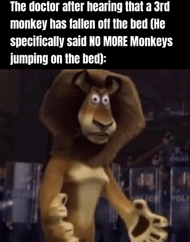 A meme featuring a two-part layout: the top section contains white text on a black background reading, 'The doctor after hearing that a 3rd monkey has fallen off the bed (He specifically said NO MORE Monkeys jumping on the bed):'. Below this text is a screenshot of Alex the Lion from the animated film *Madagascar*, depicted with a shocked, wide-eyed expression and an open-mouthed look of exasperation. The lion is holding a small mug in his left hand and gesturing with his right hand, as if in disbelief or frustration. The background shows blurred police elements, consistent with the original movie scene. The humor stems from referencing the classic children's rhyme 'Five Little Monkeys Jumping on the Bed,' where monkeys repeatedly fall off the bed despite the doctor's warnings, exaggerated here through Alex's over-the-top shocked reaction.