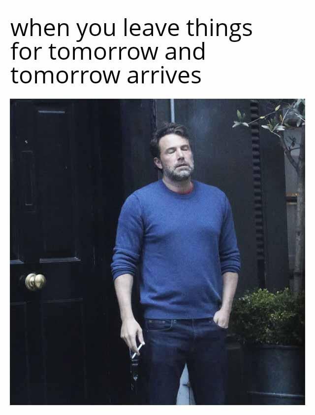 This is a relatable internet meme consisting of two parts: top text that reads 'when you leave things for tomorrow and tomorrow arrives', paired with a paparazzi photograph of actor Ben Affleck. In the photo, Ben Affleck stands outside a dark doorway, with his eyes closed, a weary and defeated expression on his face. He holds a cigarette and a drink in one hand, while his other hand is tucked into his jeans pocket. The meme humorously captures the universal feeling of regret and exhaustion that comes from procrastinating—putting off tasks to the next day, then feeling overwhelmed when that day finally comes. The visual joke lies in the perfect alignment between Ben Affleck's drained, regretful demeanor and the emotional state of someone facing the consequences of their procrastination.