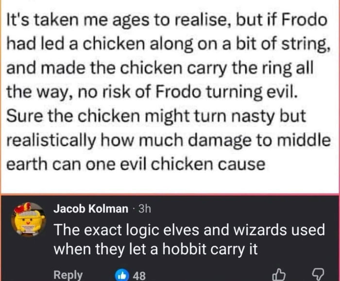 This is a social media screenshot meme referencing *The Lord of the Rings* franchise. The top portion of the image contains a humorous hypothetical plot pitch: instead of Frodo Baggins carrying the corrupting One Ring to Mount Doom, he could lead a chicken on a string that holds the ring, eliminating the risk of Frodo being turned evil by the ring's power. The text jokes that even if the chicken were corrupted by the ring, it would be incapable of causing significant harm to Middle-earth. Below this text, a reply comment from user Jacob Kolman adds a punchline, pointing out that this supposedly absurd logic is exactly the reasoning the elves and wizards of the original story used when they selected a hobbit, a small, low-power creature unlikely to cause widespread damage even if corrupted, to be the ringbearer.