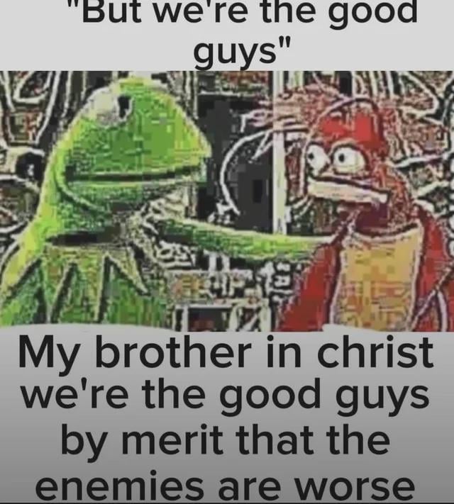 A meme featuring Kermit the Frog and another Muppet character from The Muppets. The top text shows Kermit earnestly stating 'But we're the good guys,' while the bottom text (attributed to the other Muppet) responds with sarcasm: 'My brother in christ we're the good guys by merit that the enemies are worse.' The humor satirizes the trope of protagonists claiming moral superiority merely because their adversaries are more villainous.
