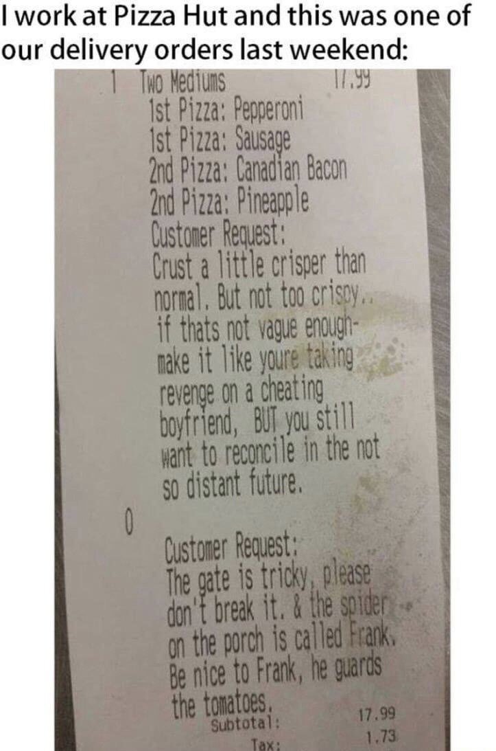 The image opens with a text line stating the poster works at Pizza Hut and is sharing a customer's delivery order receipt from the previous weekend. The receipt lists an order for two medium pizzas: the first has pepperoni and sausage toppings, the second has Canadian bacon and pineapple. It contains two absurd, humorous customer requests: 1) The pizza crust should be slightly crisper than normal but not too crispy, compared to the energy of taking revenge on a cheating boyfriend while still wanting to reconcile in the near future. 2) The property gate is tricky, so the delivery driver should not break it, plus the spider on the porch is named Frank, guards the home's tomatoes, and the driver should be nice to him. The receipt also shows a subtotal of 17.99 and tax of 1.73. This is a relatable service industry meme highlighting bizarre, funny customer demands.
