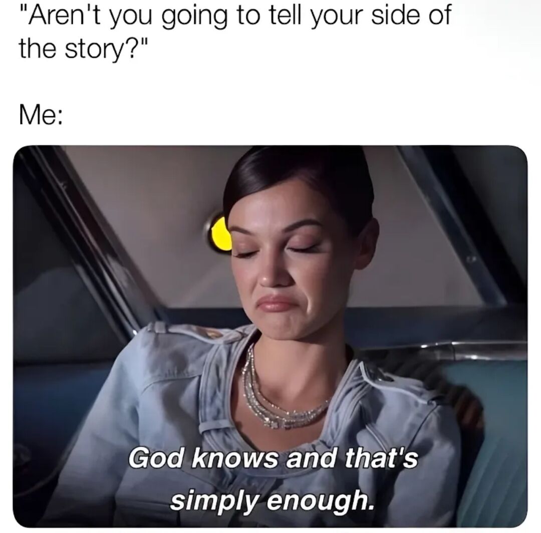 A meme consisting of a screenshot of a woman with closed eyes, sitting in a car, with text overlays. The top text reads, 'Aren't you going to tell your side of the story?' followed by 'Me:' above the image. The image itself has an overlay text at the bottom: 'God knows and that's simply enough.' The woman appears calm with a slight frown, conveying a sense of peaceful resignation.