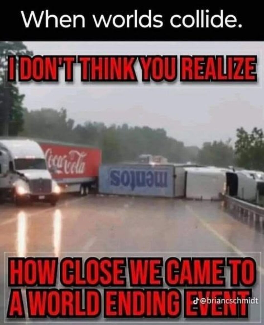 This meme features a photo of a rainy highway crash scene where a Coca-Cola branded semi truck is stopped immediately next to an overturned Menards semi truck, whose logo appears reversed from the camera angle to visually resemble a Mentos truck. Overlaid text reads 'When worlds collide. I DON'T THINK YOU REALIZE HOW CLOSE WE CAME TO A WORLD ENDING EVENT', delivering an absurd comedic gag that references the widely known viral fizzy eruption reaction caused by mixing Coca-Cola and Mentos, framing the near collision of the two cargo trucks as an almost apocalyptic event.