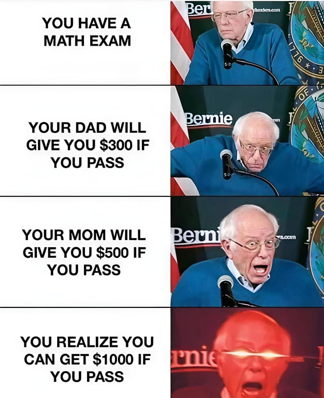 A four-panel meme where each left panel contains text describing a scenario, and the right panel shows Bernie Sanders' escalating reactions. The first panel: 'YOU HAVE A MATH EXAM' with Bernie looking neutral at a podium. Second panel: 'YOUR DAD WILL GIVE YOU $300 IF YOU PASS' with Bernie appearing surprised, gesturing with his hand. Third panel: 'YOUR MOM WILL GIVE YOU $500 IF YOU PASS' with Bernie looking shocked, leaning forward. Fourth panel: 'YOU REALIZE YOU CAN GET $1000 IF YOU PASS' (combining parents' incentives) with Bernie having intense red glowing eyes, emphasizing sudden motivation. The humor lies in the exaggerated reaction to the combined monetary incentive making math suddenly interesting.