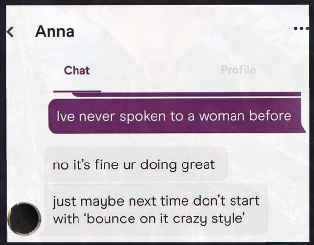 This is a screenshot of a mobile chat conversation with a contact named Anna. The sender, whose message appears in a purple bubble, first admits 'Ive never spoken to a woman before'. Anna replies with two messages: first she appears to reassure him with 'no it's fine ur doing great', followed by the joke punchline 'just maybe next time don't start with 'bounce on it crazy style''. The humor comes from expectation subversion: the initial message evokes sympathy for the seemingly awkward, inexperienced sender, until the punchline reveals he opened the conversation with an extremely inappropriate, lewd line, making the earlier reassurance clearly sarcastic.