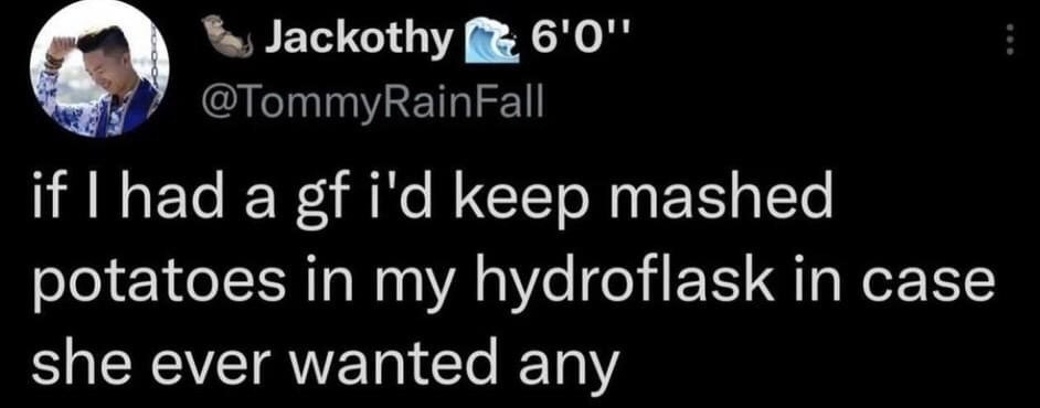 This is a screenshot of a public post from the social media platform X (formerly Twitter) from user @TommyRainFall (display name Jackothy). The post text reads 'if I had a gf i'd keep mashed potatoes in my hydroflask in case she ever wanted any'. The humor of the meme comes from the absurd, overly earnest, and impractical romantic gesture: carrying mashed potatoes, a perishable food usually served hot, in an insulated water bottle designed for drinks, just in case a hypothetical girlfriend wants some. It plays on the trope of overly dedicated partner behavior taken to a ridiculous, funny extreme.
