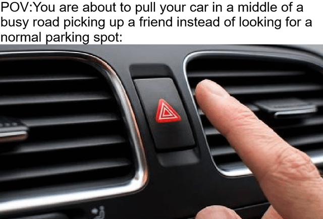 This meme consists of a top text line setting up a point-of-view scenario paired with a photo of a car dashboard. The top text reads 'POV: You are about to pull your car in a middle of a busy road picking up a friend instead of looking for a normal parking spot:'. The image below shows a person's finger about to press the red triangular hazard warning light button in a car. The joke humorously frames the hazard light as an imaginary 'get out of jail free' button that drivers sarcastically believe lets them illegally stop in active traffic lanes without consequences, ignoring standard parking rules and disrupting other road users, which is a widely relatable observation of common inconsiderate driving behavior.