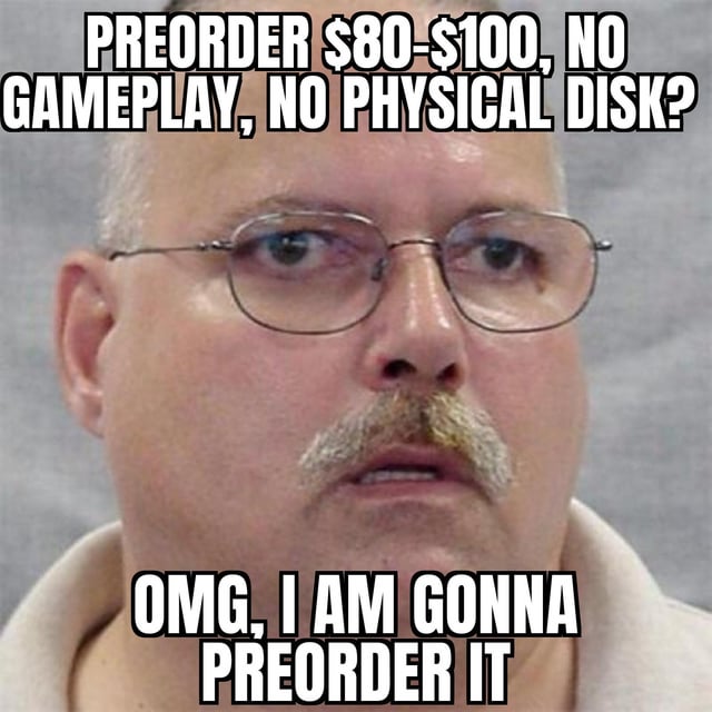 This is a single-panel reaction meme using a well-known mugshot of a bewildered-looking middle-aged man with glasses and a mustache to deliver sarcastic commentary on consumer habits in the video game industry. Text placed at the top of the image outlines a very poor value proposition for a new video game: a preorder cost of $80 to $100, no publicly released gameplay footage to demonstrate the game's quality, and no physical disk included with purchase. Text placed at the bottom of the image mimics the over-eager reaction of loyal game fans, saying "OMG, I AM GONNA PREORDER IT". The joke mocks people who willingly pay premium prices for unproven, low-value digital-only games, effectively giving game publishers "free money" with no guarantee of a quality product, which aligns with the original post title "Free money~".