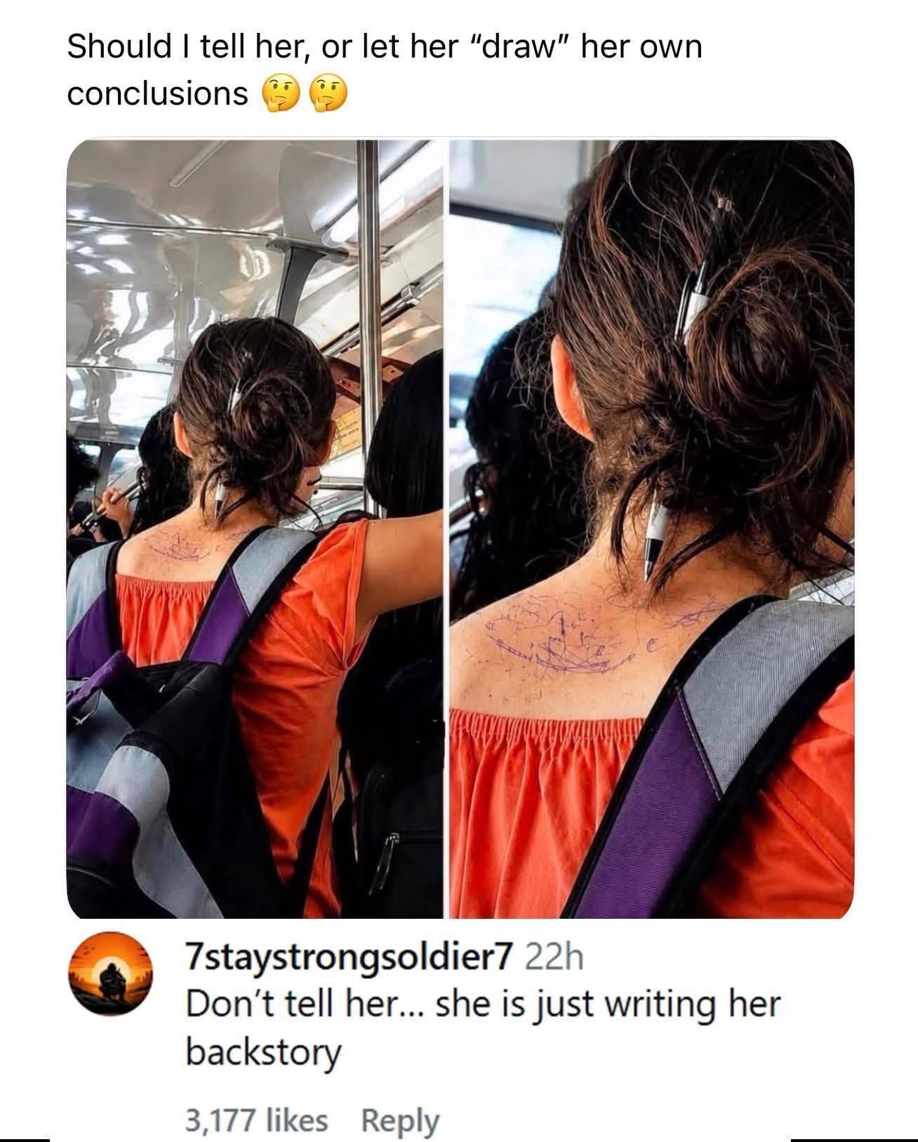 This is a two-panel social media meme post. The top of the post has text reading 'Should I tell her, or let her "draw" her own conclusions' next to two thinking face emojis. The left panel shows the back view of a woman in an orange off-shoulder top and purple-gray backpack standing on public transit, with a pen tucked in her messy hair bun and faint pen marks visible on her upper back. The right panel is a close-up of her upper back and hair, clearly showing messy purple pen scribbles on her skin next to the pen still stuck in her hair. The core joke relies on a pun of the common idiom 'draw your own conclusions', used literally here as the woman is unknowingly drawing on her own back with the pen in her hair as she moves. Below the images, a top comment adds a second layer of wordplay, joking the scribbles are her 'backstory', referring literally to writing on her back.