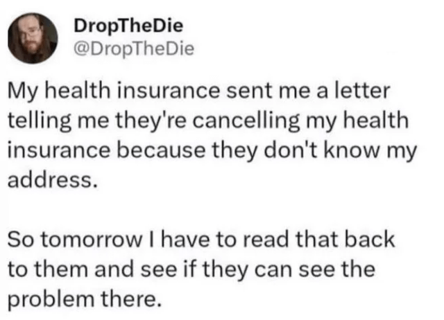 The image is a screenshot of a Twitter/X post by user DropTheDie (@DropTheDie). The tweet humorously highlights an ironic situation where the user's health insurance is canceling their coverage because the insurance company claims not to know their address, despite having sent a letter to that address to notify them of the cancellation. The user expresses intent to read the letter back to the insurance company to point out this contradiction, emphasizing the absurdity of the bureaucracy.