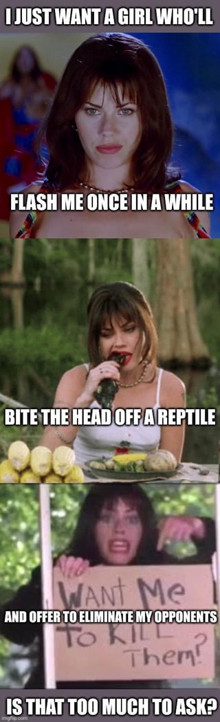 A three-panel meme featuring a woman in various scenes, each paired with an increasingly absurd request for a girlfriend. The first panel shows the woman with the text 'I JUST WANT A GIRL WHO'LL FLASH ME ONCE IN A WHILE'. The second panel depicts her biting the head off a reptile (likely a snake) with the caption 'BITE THE HEAD OFF A REPTILE'. The third panel shows her holding a handwritten sign reading 'WANT ME TO KILL THEM?' with the overlay text 'AND OFFER TO ELIMINATE MY OPPONENTS' IS THAT TOO MUCH TO ASK?'. The humor stems from the escalating absurdity of the requests, contrasting mundane desires with extreme, violent actions, culminating in a sarcastic rhetorical question.