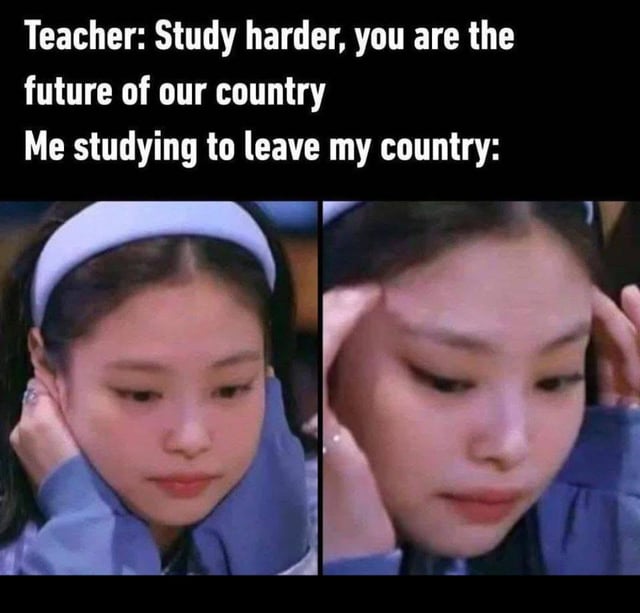 This is a two-panel sarcastic meme. The top text sets up the joke: first, a teacher says 'Study harder, you are the future of our country', followed by the line 'Me studying to leave my country:'. The first panel under the text shows K-pop idol Jennie Kim resting her chin on her hands with a smug, knowing expression, and the second panel shows her rubbing her temples with a focused, scheming look. The humor comes from the subversion of the teacher's expectation: instead of studying hard to contribute to their home country as the teacher encouraged, the meme creator is studying hard to meet the requirements to emigrate abroad, acting as the 'future of the country' in an unintended way, referencing the common Gen Z sentiment of considering leaving their home country for better opportunities.