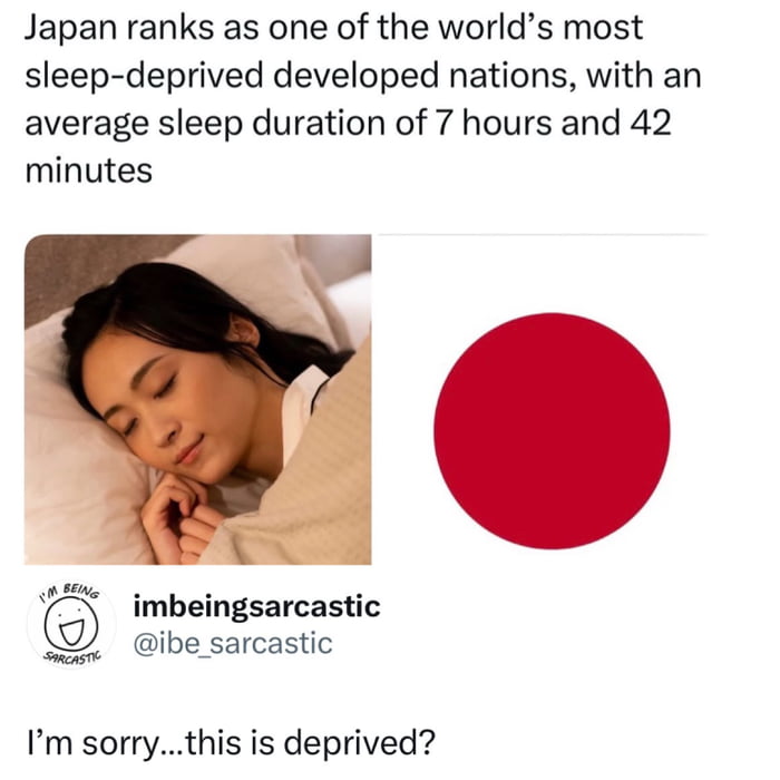 This meme first displays a text statistic that states Japan is one of the world's most sleep-deprived developed nations, with an average national sleep duration of 7 hours and 42 minutes. Below the text, there is a side-by-side visual: a photo of a young East Asian woman sleeping peacefully in bed under covers next to the national flag of Japan. At the bottom, a sarcastic comment from user @ibe_sarcastic reads 'I'm sorry...this is deprived?'. The humor comes from the relatable experience of many internet users, especially students and people working high-stress jobs, regularly getting far less than 7 hours of sleep, often as little as 4 hours as referenced in the original 9Gag post title 'Crying in four hours of sleep', so the 7 hour 42 minute average seems like a generous amount of sleep, making the 'sleep-deprived' label seem absurd to them.