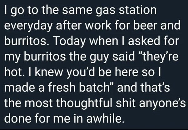 This is a text-only meme featuring white sans-serif text on a solid dark navy background. It shares a short heartwarming first-person anecdote: the narrator visits the same gas station every day after work to buy beer and burritos. On the day the story is set, the gas station worker told the narrator he prepared a fresh batch of burritos specifically because he knew the narrator would arrive, and the narrator states this small thoughtful gesture is the kindest thing anyone has done for them in a long time.