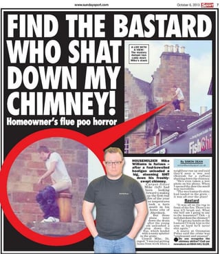 This is a viral meme originating from a 2013 clipping of the sensationalist UK tabloid *The Sunday Sport*. The large, attention-grabbing headline reads "FIND THE BASTARD WHO SHAT DOWN MY CHIMNEY!" with a subhead "Homeowner's flue poo horror". The piece covers the absurd real event where homeowner Mike Williams discovered human feces in his recently cleaned chimney. The layout includes a portrait of the annoyed homeowner, a circled zoomed-in photo of an unidentified man defecating on top of Williams' chimney, a wider shot of the house roof with the same man marked by a red arrow, and article text explaining the incident and Williams' anger over the bizarre act. The meme is popular due to the absurd, over-the-top nature of the crime and the tabloid's sensational, unfiltered headline.