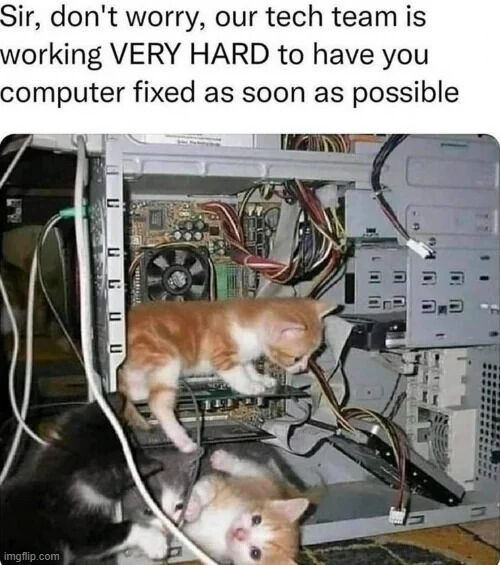 This humorous wholesome meme features a text overlay at the top that reads "Sir, don't worry, our tech team is working VERY HARD to have you computer fixed as soon as possible" (noting the typo where "your" is incorrectly written as "you"). The text is paired with a photograph of three small kittens playing and climbing inside the open casing of a desktop computer, standing in as the so-called "tech team" referenced in the text. The joke comes from the ironic contrast between the serious promise of fast tech support and the reality of untrained, playful kittens messing around with the computer components instead of performing actual repairs.