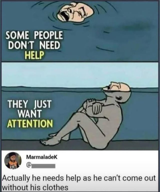 A two-panel meme depicting a gray, bald humanoid character. The top panel shows the character with only their head above water, mouth open in a distressed expression, accompanied by the text 'SOME PEOPLE DON'T NEED HELP' (with 'HELP' highlighted in yellow). The bottom panel reveals the character sitting cross-legged under the water's surface with arms crossed, appearing calm, with the text 'THEY JUST WANT ATTENTION' (with 'ATTENTION' highlighted in yellow). Below the panels is a Reddit comment from user 'MarmaladeK' that reads: 'Actually he needs help as he can’t come out without his clothes', adding a humorous twist by suggesting the character's nudity prevents them from exiting the water.