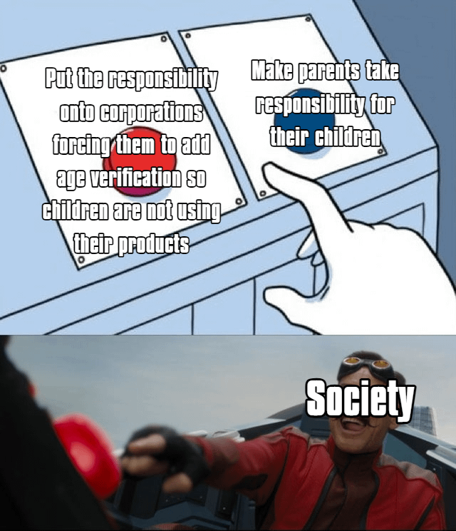 This meme is a two-panel remix that satirizes the societal debate over who bears responsibility for restricting children's access to online content. The top panel uses the classic two-button meme format: two buttons present opposing solutions. The left red button proposes holding corporations accountable by mandating age verification to keep children off their platforms, while the right blue button suggests parents take responsibility for their children's online activity. A hand is positioned to press the blue button, framing it as the 'logical' choice. The bottom panel subverts this expectation, featuring Jim Carrey's Dr. Robotnik from the 2020 *Sonic the Hedgehog* film enthusiastically slamming the red button, labeled 'Society'. The joke lies in the contrast between the intended 'reasonable' choice and society's actual tendency to push for corporate accountability rather than parental responsibility, using Robotnik's chaotic energy to emphasize this unexpected, collective decision.