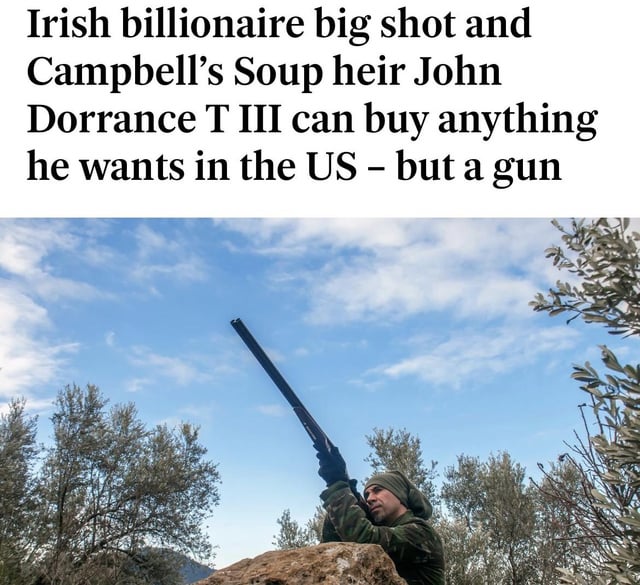 The image consists of two main parts: a top text section and a lower photograph. The text reads: 'Irish billionaire big shot and Campbell’s Soup heir John Dorrance T III can buy anything he wants in the US – but a gun'. Below the text is a photograph of a person outdoors, wearing a green head covering and camouflage clothing, aiming a shotgun upwards. The background features a blue sky with scattered clouds and trees, creating a natural outdoor setting. The combination of the text's claim about a wealthy individual being unable to purchase a gun and the image of someone holding a gun suggests an ironic or critical commentary on gun control laws or access to firearms.