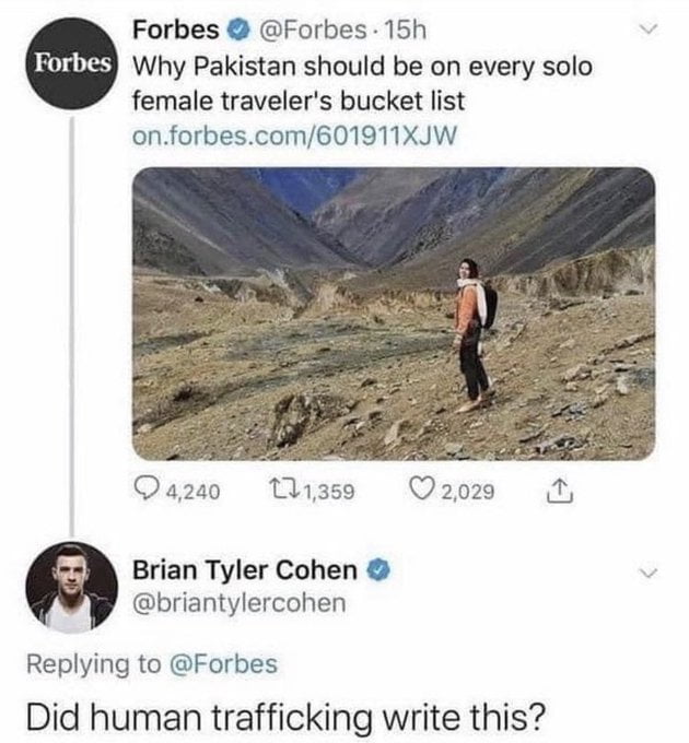 This is a screenshot of a Twitter/X interaction between the official verified Forbes account and commentator Brian Tyler Cohen. Forbes posted an article promoting Pakistan as a destination that should be on every solo female traveler's bucket list, paired with an image of a solo female hiker in a Pakistani mountain landscape. Brian Tyler Cohen replied with a darkly humorous, shocking question: 'Did human trafficking write this?', which jokes that the reckless, dangerous suggestion to send solo female travelers to Pakistan sounds like it was written by human traffickers looking to lure potential victims, referencing common widespread safety concerns about high risk of violence, trafficking and abduction for foreign women in the region. The repost adds implicit context that this is a terrible idea that should be last on any bucket list.