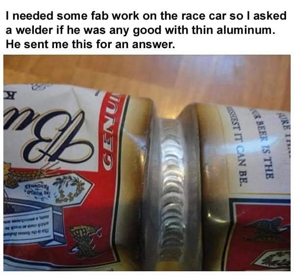 The meme opens with explanatory text at the top, stating that the poster needed fabrication work for their race car, so they asked a welder if he was skilled at working with thin aluminum. The welder replied with the pictured image: two standard thin aluminum Budweiser beer cans perfectly welded together in the middle with an even, clean weld seam. This visual acts as an unspoken, impressive proof of the welder's extremely high skill level, as welding two thin, delicate beer cans together without damaging them is far more difficult than the race car work the poster requested. The humor comes from the clever, overqualified demonstration of skill using a common household item instead of a verbal answer.
