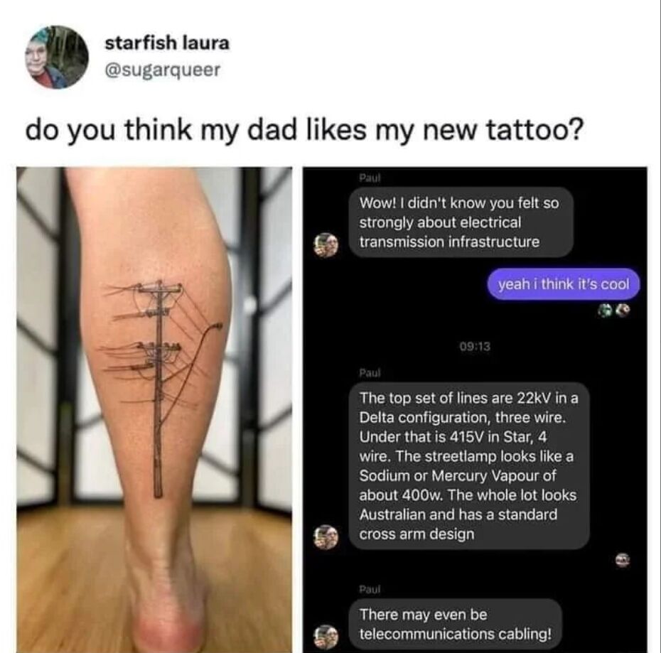This two-panel collage meme opens with a tweet from user starfish laura asking if viewers think her dad likes her new tattoo. The left panel shows a photo of the poster's lower leg, which has a black ink tattoo of an electrical utility pole with multiple power lines and an attached street lamp. The right panel shows a screenshot of a text message exchange between the poster and her dad Paul. Paul first jokes that he didn't realize she felt so strongly about electrical transmission infrastructure, then launches into an extremely detailed technical breakdown of the utility pole design shown in the tattoo, noting voltage configurations, street lamp type, likely Australian origin of the pole design, and the possibility of included telecommunications cabling. The humor comes from the fact that Paul's intensely enthusiastic, niche technical rant makes it clear he loves the tattoo, even without explicitly stating so.