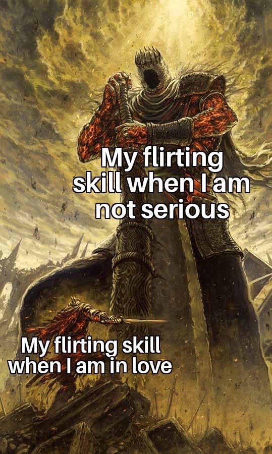 This meme uses Dark Souls fantasy art to create a relatable humorous comparison. A towering, powerful, imposing knight character (Soul of Cinder) stands over the landscape, captioned 'My flirting skill when I am not serious', representing effortless, confident flirting when someone has no real emotional investment in the interaction. Below it, a tiny, vastly outmatched small knight (the Ashen One) weakly attempts to attack the giant figure, captioned 'My flirting skill when I am in love', representing how people become awkward, underconfident, and incompetent at flirting when they have genuine romantic feelings for the other person, highlighting the relatable gap between casual and serious romantic interaction skills.