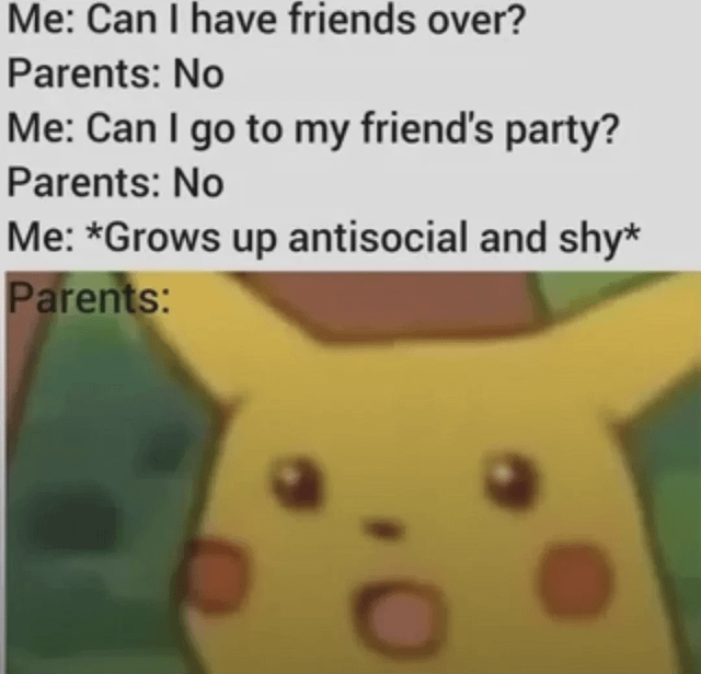 The meme consists of two main parts: a text-based dialogue section at the top and an image section below. The text dialogue reads: 'Me: Can I have friends over? Parents: No; Me: Can I go to my friend's party? Parents: No; Me: *Grows up antisocial and shy*; Parents: [blank]'. Below the text is a screenshot of Pikachu from the Pokémon animated series, displaying a shocked expression with wide eyes and an open mouth, implying that the parents' reaction to the grown-up 'me' being antisocial is this surprised Pikachu face. The humor stems from the relatable scenario of parental restrictions inadvertently leading to social withdrawal, paired with Pikachu's iconic shocked expression to emphasize the parents' likely astonishment.