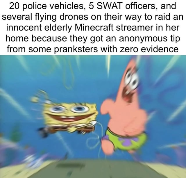 This meme consists of two parts: a block of text at the top describing an absurd, disproportionate law enforcement response, followed by a blurry motion screenshot of animated characters SpongeBob SquarePants and Patrick Star running excitedly at high speed. The top text explains that 20 police vehicles, 5 SWAT officers, and multiple drones are being deployed to raid the home of an innocent elderly Minecraft streamer, based solely on an anonymous unsubstantiated tip from pranksters. The overexcited running characters visually emphasize the ridiculous, overly aggressive nature of the described response, mocking the harmful real-world trend of swatting, where prank calls send heavily armed police to innocent people's homes, often targeting online streamers.