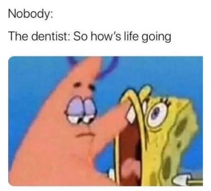 This is a relatable comedy meme that jokes about a common awkward experience at the dentist: when a patient is sitting in the dental chair with their mouth propped wide open, full of dental tools and unable to speak, the dentist unexpectedly asks them the open-ended question 'So how's life going' that they can't answer. The meme uses the classic edited visual gag from *SpongeBob SquarePants*, where Patrick Star's entire arm is shoved into SpongeBob's wide open mouth, perfectly mimicking the patient's situation of being unable to reply. The text follows the popular 'Nobody:' meme format, which sets up that no one prompted this awkward interaction, it just happens from the dentist.