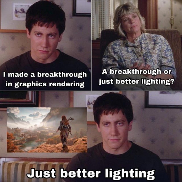 This is a 3-panel meme that uses the iconic Donnie Darko therapy conversation template to joke about trends in modern video game graphics development. In the first panel, Jake Gyllenhaal's character Donnie states 'I made a breakthrough in graphics rendering'. In the second panel, his therapist asks the skeptical question 'A breakthrough or just better lighting?'. In the final panel, Donnie confirms the punchline 'Just better lighting', paired with a screenshot of the graphically impressive open world game Horizon Zero Dawn, which relies heavily on advanced dynamic lighting for its visual quality. The meme pokes fun at the fact that most so-called 'graphical breakthroughs' in video games over the past decade have been mostly improvements to lighting technology, rather than fundamental jumps in other rendering or texture technology.
