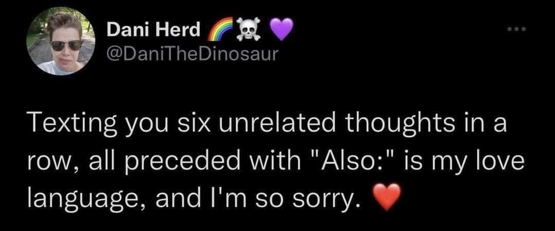 This is a screenshot of a public post from the X (formerly Twitter) platform. The top section shows the poster's profile: a circular profile photo of a person wearing sunglasses outdoors, display name 'Dani Herd' accompanied by rainbow, skull and crossbones, and purple heart emojis, and user handle @DaniTheDinosaur. The main post text is a lighthearted, relatable joke stating that texting someone six unrelated consecutive thoughts, each preceded by the word 'Also:', is the poster's personal way of showing affection (their 'love language'), followed by a playful apology and a red heart emoji.