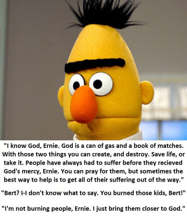 A meme featuring Bert, a yellow puppet character from the children's show Sesame Street, displaying a serious and intense expression with furrowed eyebrows and wide eyes. Below the character is a fictional, darkly humorous dialogue between Bert and his usual counterpart Ernie. Bert claims God is 'a can of gas and a book of matches,' justifying destruction and harm as methods to 'bring them closer to God,' while Ernie reacts in shock to Bert having 'burned those kids.' The meme juxtaposes the normally child-friendly Sesame Street characters with violent, sacrilegious themes for shock value and dark comedy.
