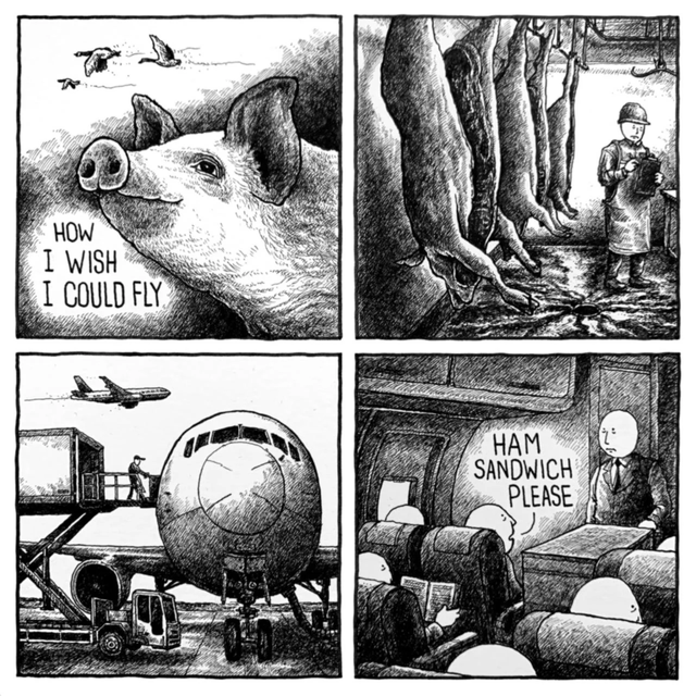 This is a 4-panel black and white hand-drawn comic with dark ironic humor. Panel 1 shows a content, hopeful pig looking up at geese flying in the sky, with text reading "HOW I WISH I COULD FLY". Panel 2 shifts to a slaughterhouse, where multiple pig carcasses hang from hooks as an impassive worker takes inventory, implying the wishing pig has been slaughtered. Panel 3 shows cargo being loaded onto a commercial airplane, meaning the pig's meat is being transported via flight, literally fulfilling its wish to fly in a grim way. Panel 4 is set inside an airplane cabin, where a passenger asks a flight attendant "HAM SANDWICH PLEASE", revealing the pig is now the food being served on the flight it is "flying" on, delivering the final punchline.