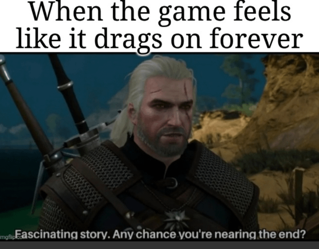A meme featuring a screenshot of Geralt of Rivia, the protagonist from The Witcher video game series. The top text overlay reads 'When the game feels like it drags on forever,' setting up the context of frustration with overly long or tedious games. Below the screenshot, a second text overlay (attributed to Geralt) states, 'Fascinating story. Any chance you're nearing the end?' This humorously captures the player's exhaustion with extended gameplay or storytelling, leveraging Geralt's iconic sarcastic and weary demeanor to amplify the relatable sentiment of wanting a long game to conclude.
