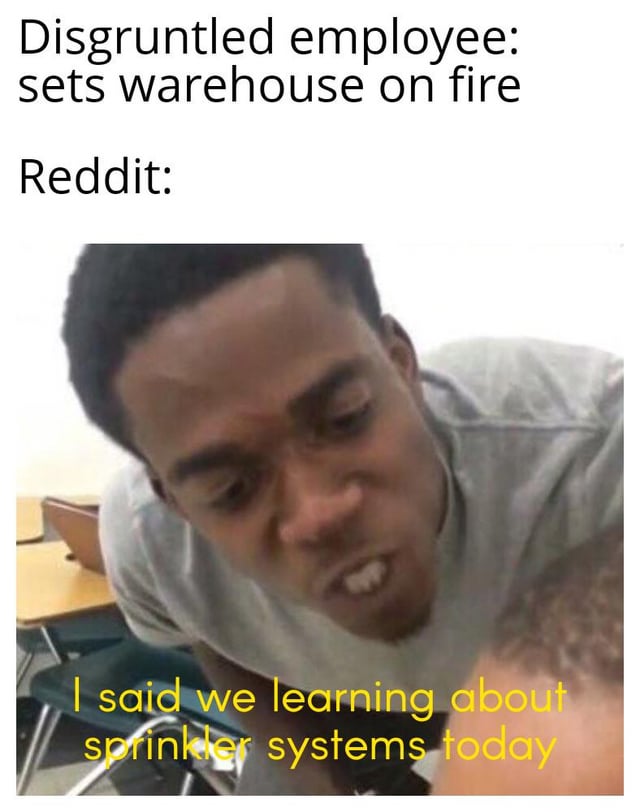 This is a dark humor meme that sets up the scenario where a disgruntled employee sets a warehouse on fire, then shows Reddit's reaction. The punchline is an intense-looking man leaning in saying 'I said we learning about sprinkler systems today', joking that instead of condemning the arson, Reddit treats the fire as a free opportunity to learn about how fire sprinkler systems work, playing into the online trend of casual, joking acceptance of arson in some internet communities.