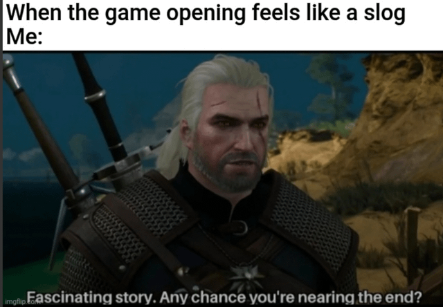 A meme featuring a screenshot of Geralt of Rivia, the protagonist from The Witcher video game series. The top text reads 'When the game opening feels like a slog
Me:', setting up a scenario where the player is frustrated with a tedious game introduction. Below, Geralt is shown with a serious, unamused expression, and the overlaid text 'Fascinating story. Any chance you're nearing the end?' humorously portrays the player's sarcastic impatience, as if Geralt is bored by the long, drawn-out opening sequence. The image is watermarked with 'imgflip.com' in the bottom left corner.