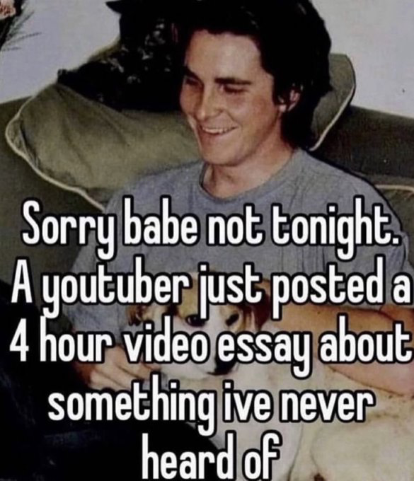 This is a relatable internet meme that uses a vintage candid photo of actor Christian Bale sitting on a couch smiling, holding a small tan and white dog on his lap. Large white text with a black outline is overlaid on the image, stating the speaker is declining plans with their partner to watch an extremely long, 4-hour YouTube video essay about an obscure topic they have no prior knowledge of. The joke resonates with internet users who regularly consume long-form niche video content and often prioritize this media over social or personal plans.