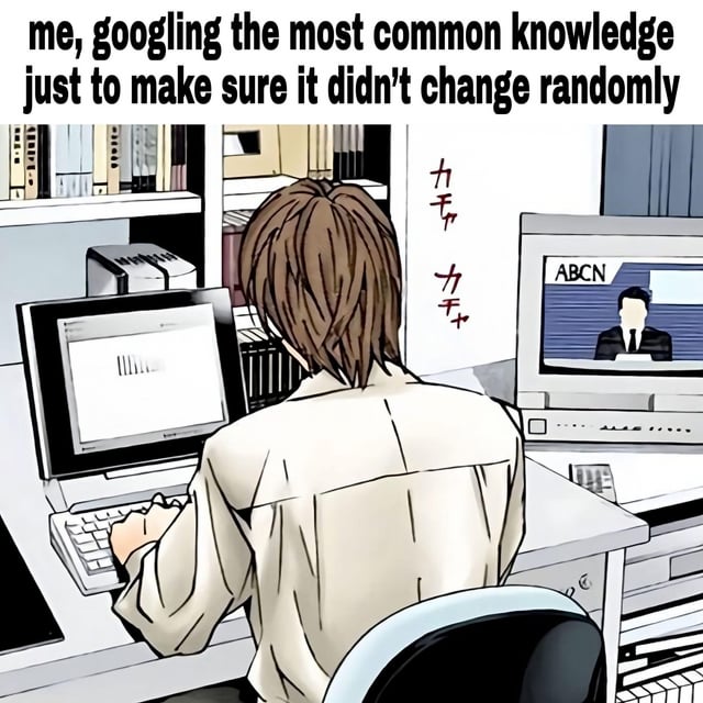 This meme repurposes a scene from the anime *Death Note*, featuring protagonist Light Yagami sitting at his desk with intense focus on his computer. The overlay text reads: "me, googling the most common knowledge just to make sure it didn't change randomly". It humorously exaggerates the relatable, mundane experience of second-guessing well-known, unchanging information online, using Light's serious, scheming demeanor (iconic to his role in *Death Note*) to amplify the sarcasm of treating a trivial fact-check like a high-stakes task.